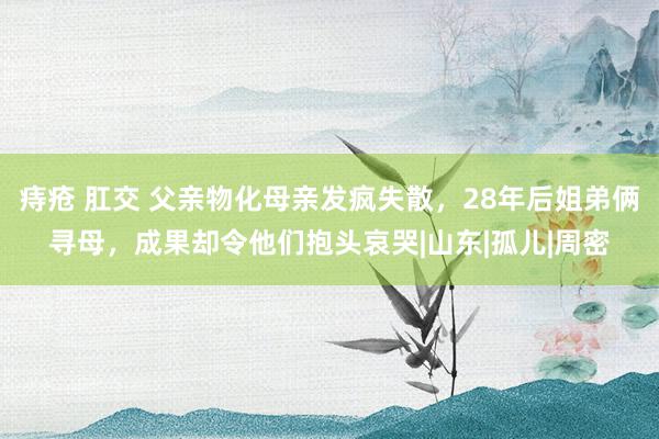 痔疮 肛交 父亲物化母亲发疯失散，28年后姐弟俩寻母，成果却令他们抱头哀哭|山东|孤儿|周密