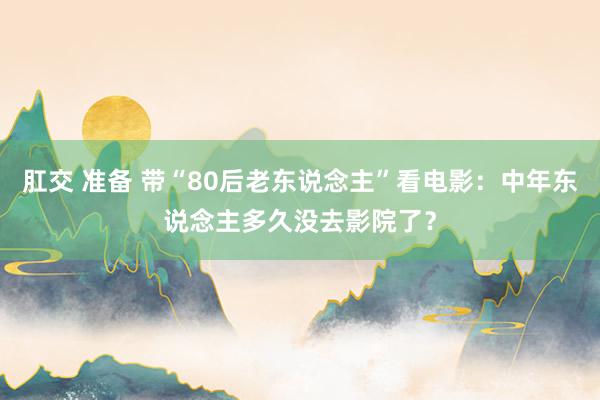 肛交 准备 带“80后老东说念主”看电影：中年东说念主多久没去影院了？