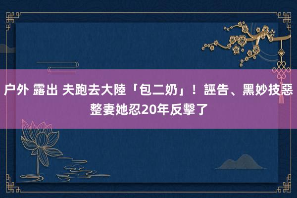 户外 露出 夫跑去大陸「包二奶」！誣告、黑妙技惡整妻　她忍20年反擊了