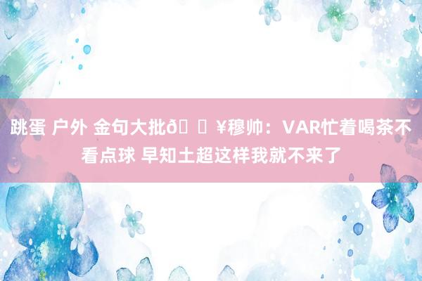 跳蛋 户外 金句大批💥穆帅：VAR忙着喝茶不看点球 早知土超这样我就不来了