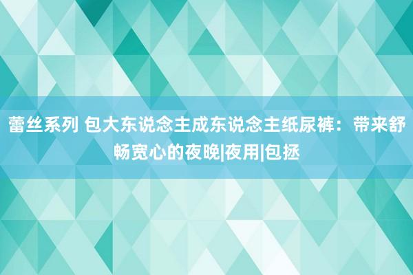 蕾丝系列 包大东说念主成东说念主纸尿裤：带来舒畅宽心的夜晚|夜用|包拯