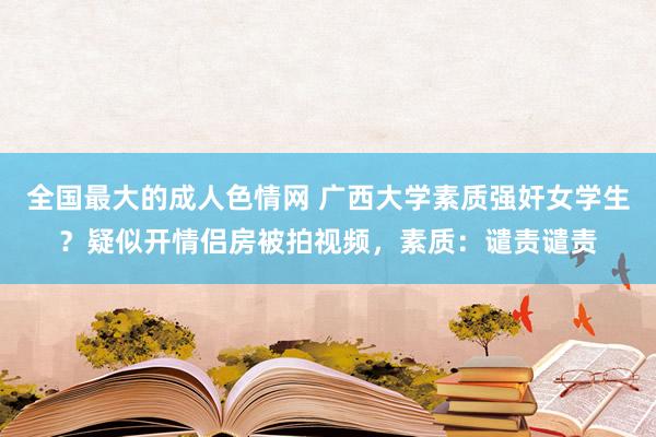 全国最大的成人色情网 广西大学素质强奸女学生？疑似开情侣房被拍视频，素质：谴责谴责