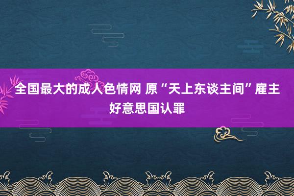 全国最大的成人色情网 原“天上东谈主间”雇主好意思国认罪