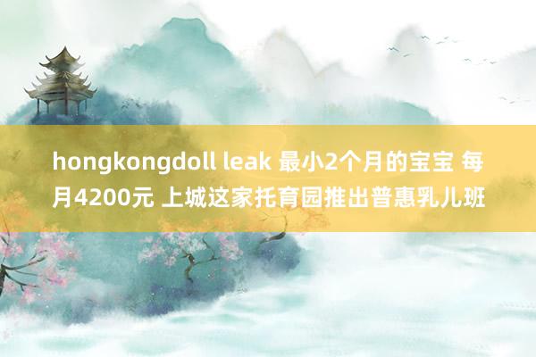 hongkongdoll leak 最小2个月的宝宝 每月4200元 上城这家托育园推出普惠乳儿班