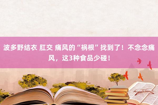 波多野结衣 肛交 痛风的“祸根”找到了！不念念痛风，这3种食品少碰！