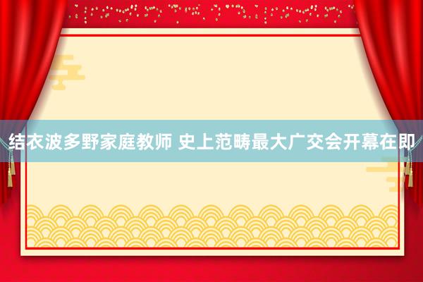 结衣波多野家庭教师 史上范畴最大广交会开幕在即