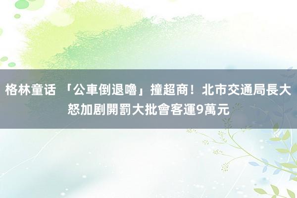 格林童话 「公車倒退嚕」撞超商！北市交通局長大怒　加剧開罰大批會客運9萬元