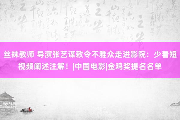 丝袜教师 导演张艺谋敕令不雅众走进影院：少看短视频阐述注解！|中国电影|金鸡奖提名名单