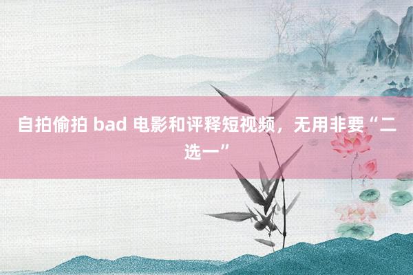 自拍偷拍 bad 电影和评释短视频，无用非要“二选一”