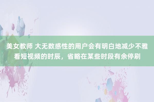 美女教师 大无数感性的用户会有明白地减少不雅看短视频的时辰，省略在某些时段有余停刷