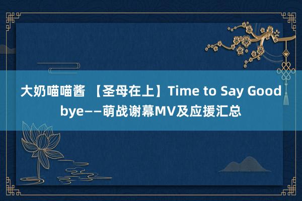 大奶喵喵酱 【圣母在上】Time to Say Goodbye——萌战谢幕MV及应援汇总