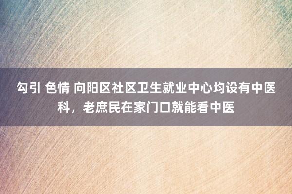 勾引 色情 向阳区社区卫生就业中心均设有中医科，老庶民在家门口就能看中医