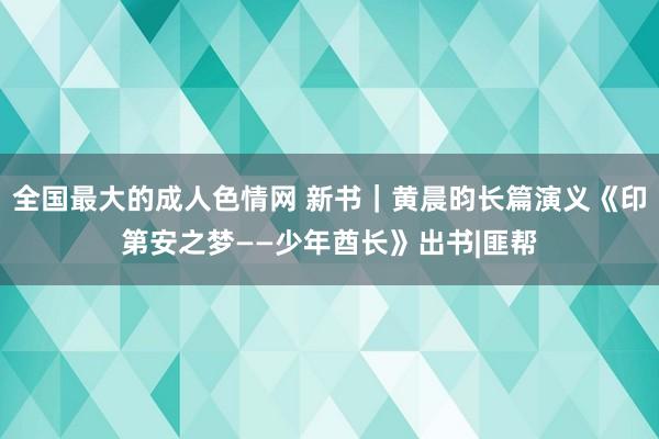 全国最大的成人色情网 新书｜黄晨昀长篇演义《印第安之梦——少年酋长》出书|匪帮