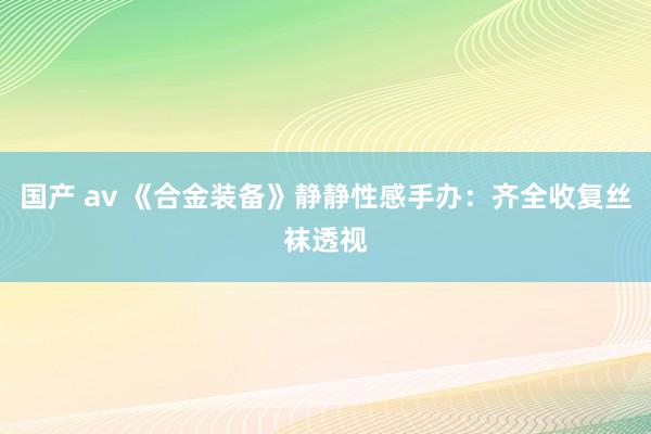 国产 av 《合金装备》静静性感手办：齐全收复丝袜透视