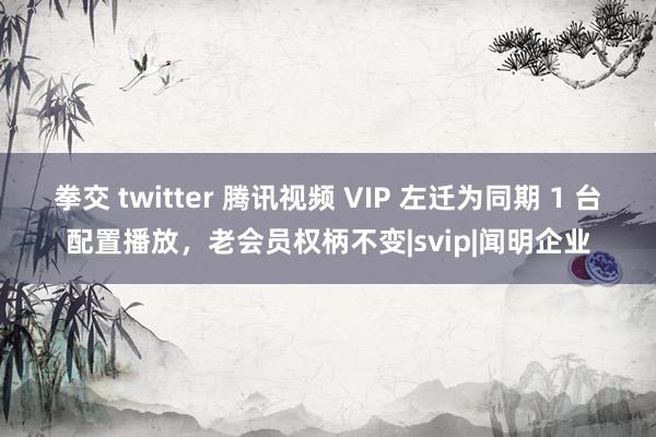 拳交 twitter 腾讯视频 VIP 左迁为同期 1 台配置播放，老会员权柄不变|svip|闻明企业