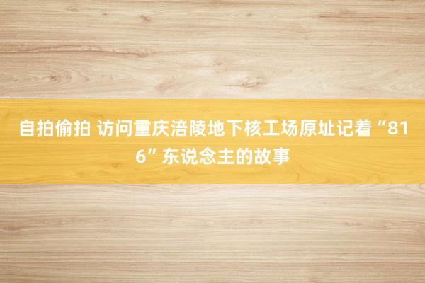 自拍偷拍 访问重庆涪陵地下核工场原址记着“816”东说念主的故事