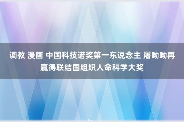 调教 漫画 中国科技诺奖第一东说念主 屠呦呦再赢得联结国组织人命科学大奖