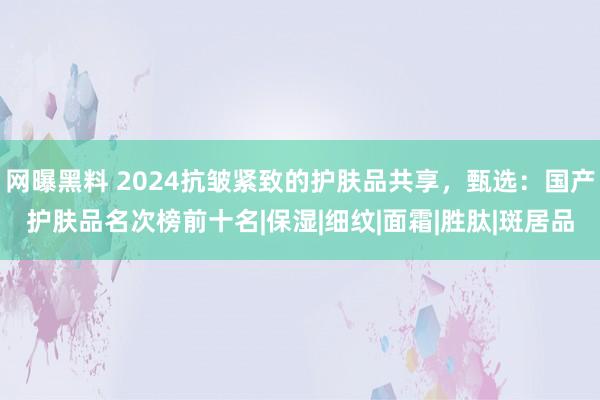 网曝黑料 2024抗皱紧致的护肤品共享，甄选：国产护肤品名次榜前十名|保湿|细纹|面霜|胜肽|斑居品