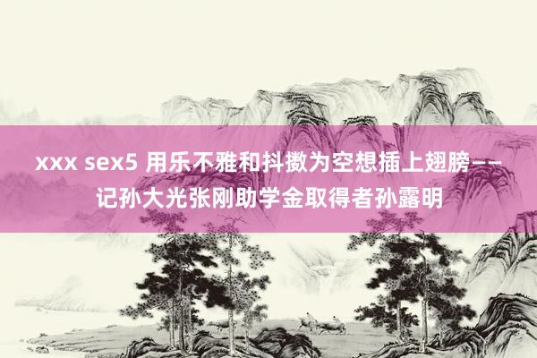 xxx sex5 用乐不雅和抖擞为空想插上翅膀——记孙大光张刚助学金取得者孙露明