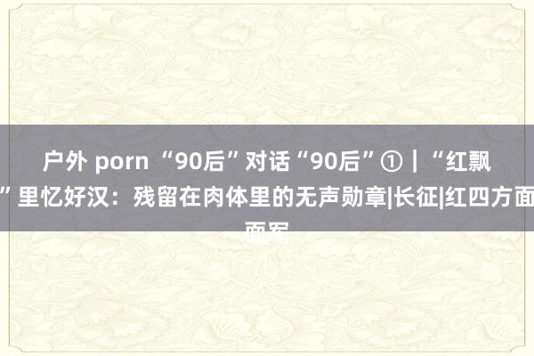 户外 porn “90后”对话“90后”①｜“红飘带”里忆好汉：残留在肉体里的无声勋章|长征|红四方面军