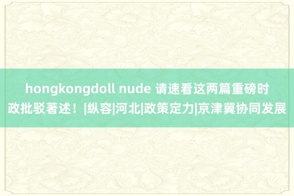 hongkongdoll nude 请速看这两篇重磅时政批驳著述！|纵容|河北|政策定力|京津冀协同发展