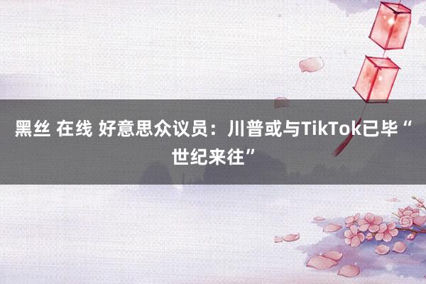 黑丝 在线 好意思众议员：川普或与TikTok已毕“世纪来往”