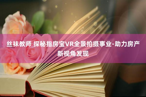 丝袜教师 探秘指房宝VR全景拍摄事业-助力房产新视角发现